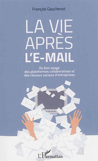 La Vie après l&#39;e-mail : du bon usage des plateformes collaboratives et des réseaux sociaux d&#39;entreprises - FRANÇOIS GAUCHENOT