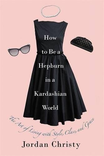 How to Be a Hepburn in a Kardashian World: The Art of Living with Style, Class, and Grace - JORDAN CHRISTY