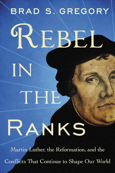 Rebel in the Ranks: Martin Luther, the Reformation, and the Conflicts That Continue to Shape Our World - BRAD S GREGORY