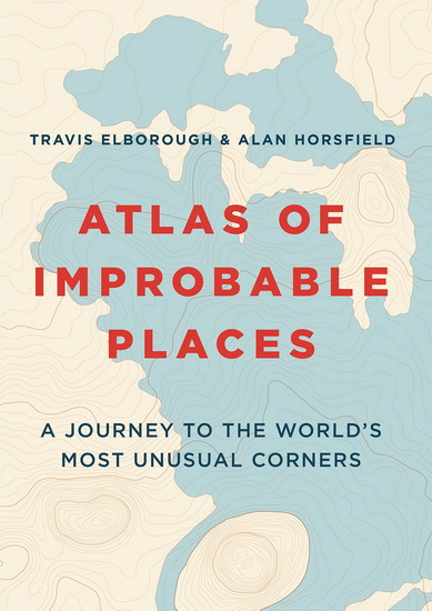 Atlas of Improbable Places : A Journey to the Worlds Most Unusual Corners - TRAVIS ELBOROUGH - ALAN HORSFIELD
