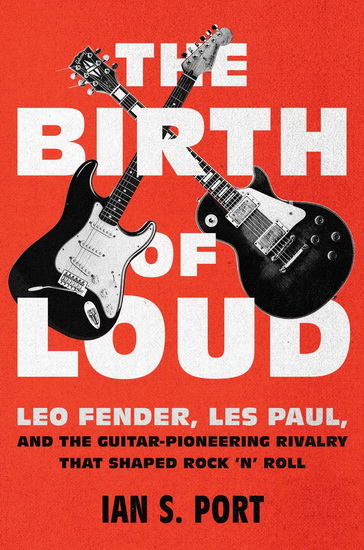 The Birth of Loud : Leo Fender, Les Paul, and the Guitar-Pioneering Rivalry That Shaped Rock 'n' Roll - IAN S PORT