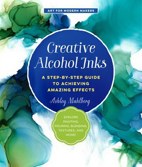 Creative Alcohol Inks : A Step - by - Step Guide to Achieving Amazing Effects - - Explore Painting Pouring Blending Textures and More - ASHLEY MAHLBERG