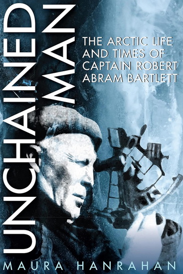 Unchained Man: The Arctic Life and Times of Captain Robert Abram Bartlett - MAURA HANRAHAN