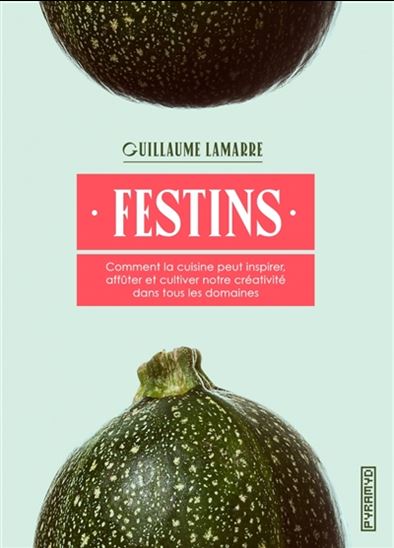 Festins : comment la cuisine peut inspirer, affûter et cultiver notre créativité dans tous les domaines - GUILLAUME LAMARRE
