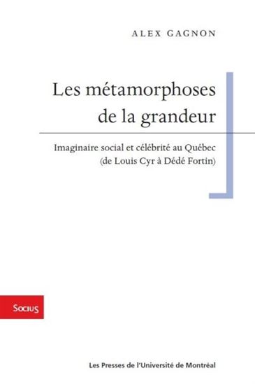 Métamorphoses de la grandeur : imaginaires social et célébrité au Québec (de Louis Cyr à Dédé Fortin) - ALEX GAGNON