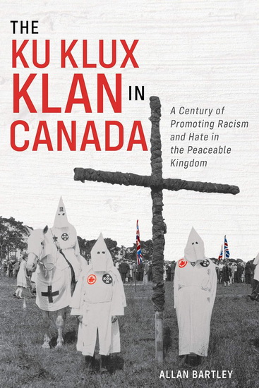 The Ku Klux Klan in Canada: A Century of Promoting Racism and Hate in the Peaceable Kingdom - ALLAN BARTLEY