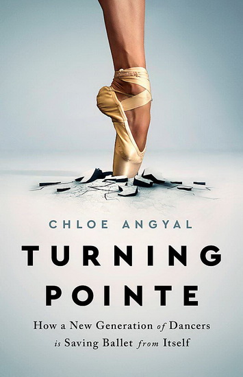 Turning Pointe : How a New Generation of Dancers Is Saving Ballet from Itself - CHLOE ANGYAL