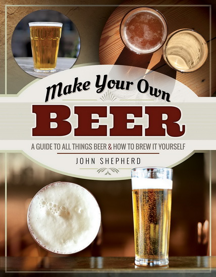 Make Your Own Beer: A Guide to All Things Beer and How to Brew It Yourself - JOHN SHEPHERD