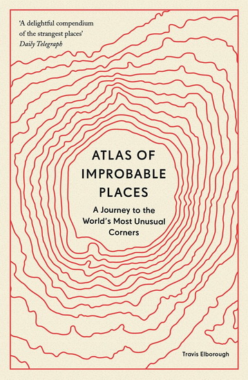 Atlas of Improbable Places : A Journey to the Worlds Most Unusual Corners - TRAVIS ELBOROUGH