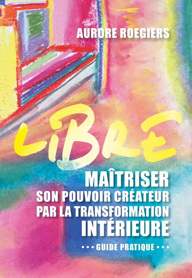 Libre : maîtriser son pouvoir créateur par la transformation intérieure : guide pratique - AURORE ROEGIERS