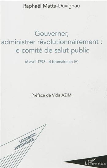Gouverner, administrer révolutionnairement : le Comité de salut public : 6 avril 1793-4 brumaire an IV - RAPHAËL MATTA-DUVIGNAU