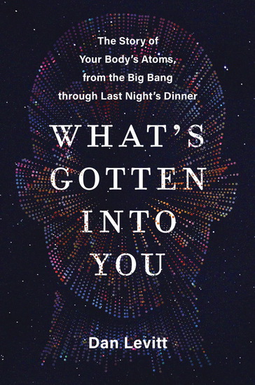 What's Gotten Into You: The Story of Your Body's Atoms, from the Big Bang Through Last Night's Dinner - DAN LEVITT
