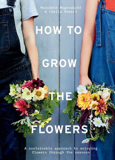 How to Grow the Flowers: A sustainable approach to enjoying flowers through the seasons - CAMILA ROMAIN - MARIANNE MOGENDORFF
