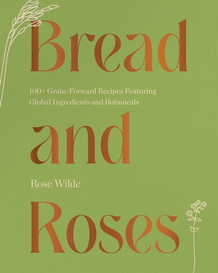Bread and Roses: 100+ Grain Forward Recipes featuring Global Ingredients and Botanicals - ROSE WILDE