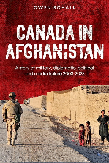 Canada in Afghanistan: A story of military, diplomatic, political and media failure 2003-2023 - OWEN SCHALK