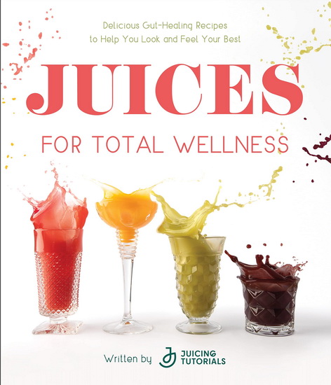 Juices for Total Wellness: Delicious Gut-Healing Recipes to Help You Look and Feel Your Best - JUICING TUTORIALS