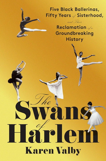 The Swans of Harlem: Five Black Ballerinas, Fifty Years of Sisterhood, and Their Reclamation of a Groundbreaking History - KAREN VALBY