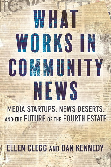 What Works in Community News: Media Startups, News Deserts, and the Future of the Fourth Estate - ELLEN CLEGG - DAN KENNEDY