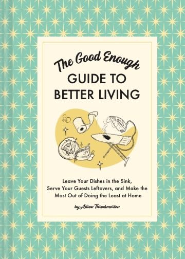 The Good Enough Guide to Better Living: Leave Your Dishes in the Sink, Serve Your Guests Leftovers, and Make the Most Out of Doing the Least at Home - ALISON THROCKMORTON