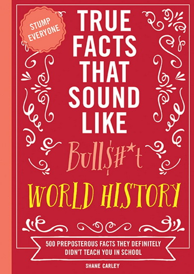True Facts That Sound Like Bull$#*t: World History: 500 Preposterous Facts They Definitely Didn’t Teach You in School - SHANE CARLEY