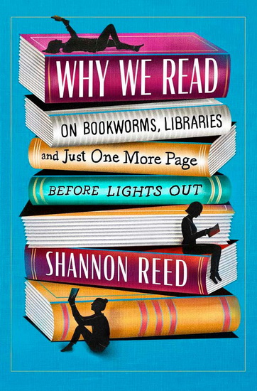 Why We Read: On Bookworms, Libraries, and Just One More Page Before Lights Out - SHANNON REED