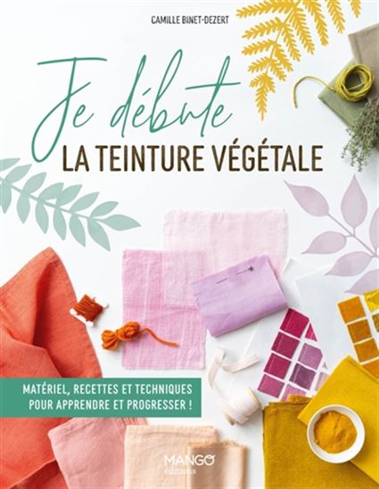 Je débute la teinture végétale : matériel, recettes et techniques pour apprendre à progresser ! - CAMILLE BINET-DEZERT - LINDA LOUIS