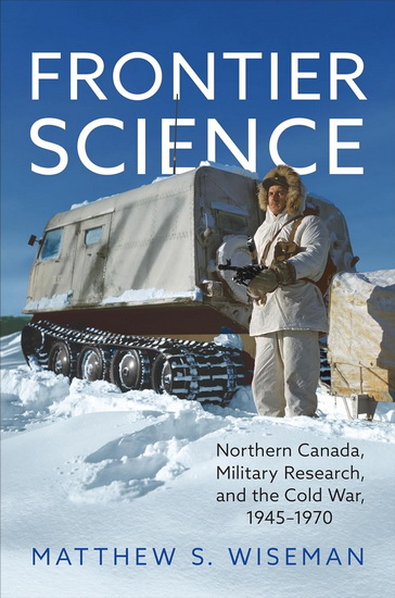 Frontier Science: Northern Canada, Military Research, and the Cold War, 1945-1970 - MATTHEW S WISEMAN