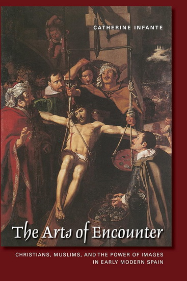 The Arts of Encounter: Christians, Muslims, and the Power of Images in Early Modern Spain - CATHERINE INFANTE