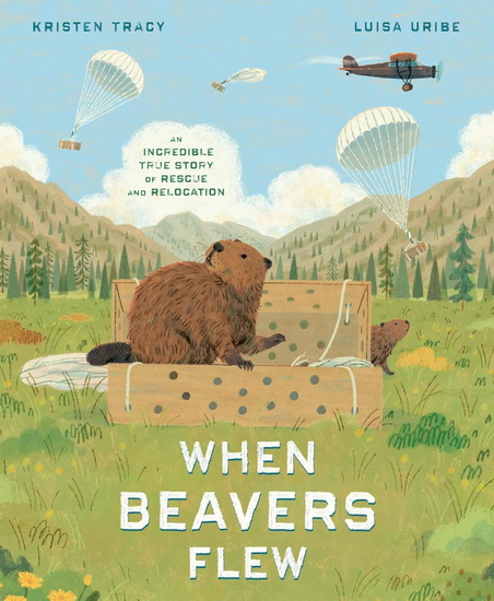 When Beavers Flew: An Incredible True Story of Rescue and Relocation - KRISTEN TRACY - LUISA URIBE