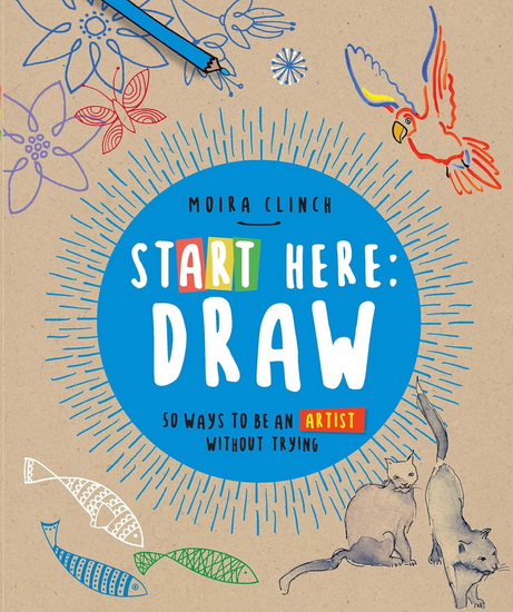 Start Here: Draw : 50 Ways To Be an Artist Without Trying - MOIRA CLINCH