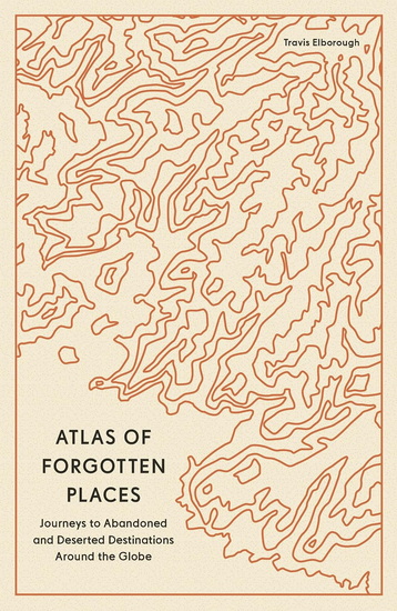 Atlas of Forgotten Places : Journeys to Abandoned and Deserted Destinations - TRAVIS ELBOROUGH