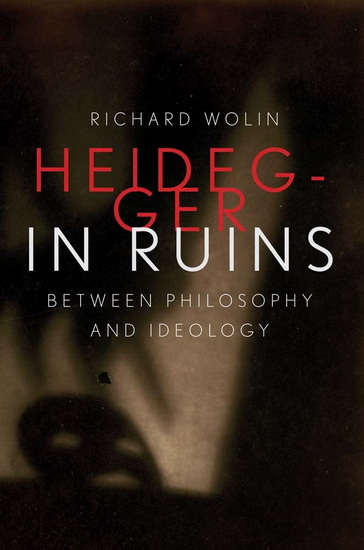 Heidegger in Ruins: Between Philosophy and Ideology - RICHARD WOLIN