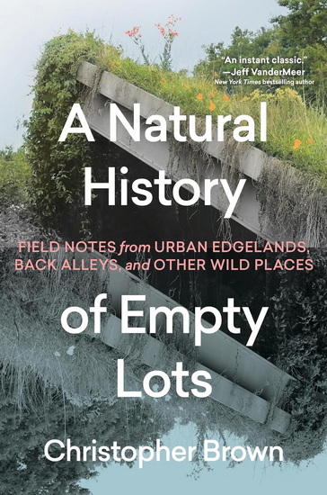 A Natural History of Empty Lots: Field Notes from Urban Edgelands, Back Alleys, and Other Wild Places - CHRISTOPHER BROWN