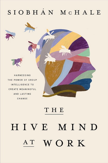The Hive Mind at Work: Harnessing the Power of Group Intelligence to Create Meaningful and Lasting Change - SIOBHAN MCHALE