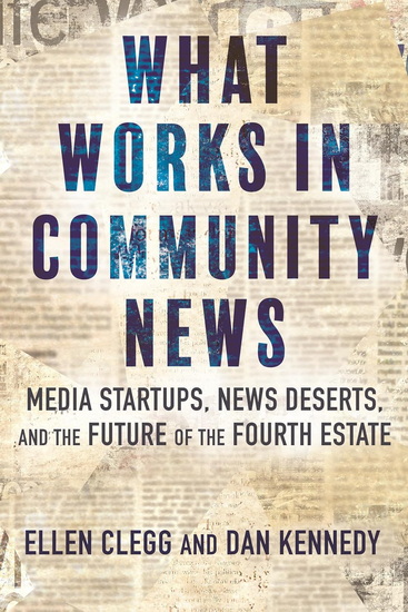 What Works in Community News: Media Startups, News Deserts, and the Future of the Fourth Estate - ELLEN CLEGG - DAN KENNEDY