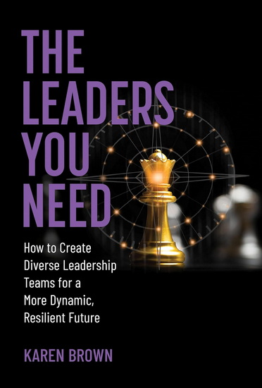 The Leaders You Need: How to Create Diverse Leadership Teams for a More Dynamic, Resilient Future - KAREN BROWN