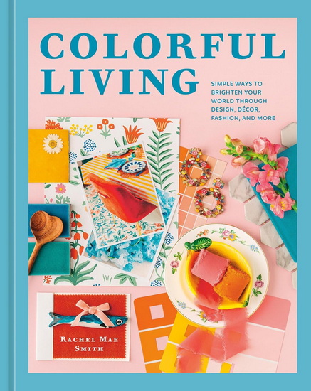 Colorful Living: Simple Ways to Brighten Your World through Design, Décor, Fashion, and More - RACHEL MAE SMITH