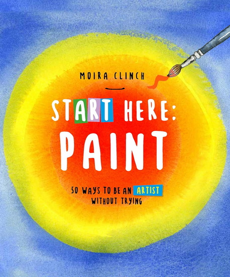 Start Here: Paint: 50 Ways To Be an Artist Without Trying - MOIRA CLINCH
