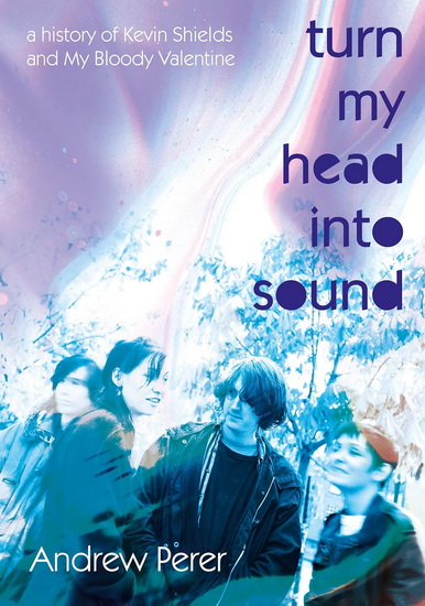 Turn My Head Into Sound: A History Of Kevin Shields And My Bloody Valentine - ANDREW PERER