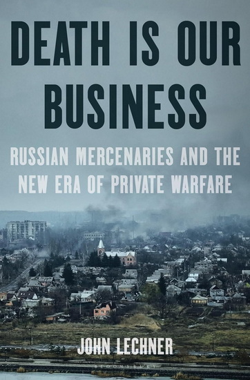 Death Is Our Business : Russian Mercenaries and the New Era of Private Warfare - JOHN LECHNER