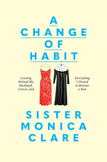 A Change of Habit: Leaving Behind My Husband, Career, and Everything I Owned to Become a Nun - SISTER MONICA CLARE
