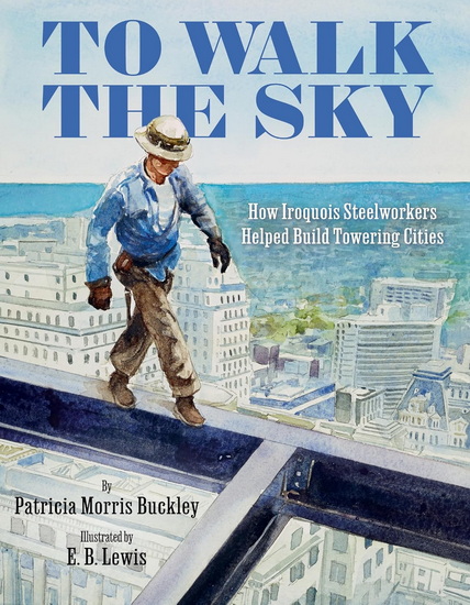To Walk the Sky: How Iroquois Steelworkers Helped Build Towering Cities - PATRICIA MORRIS BUCKLEY - E B LEWIS