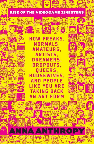 Rise of the Videogame Zinesters: How Freaks, Normals, Amateurs, Artists, Dreamers, Drop-outs, Queers, Housewives, and People Like You Are Taking Back an Art Form - ANNA ANTHROPY
