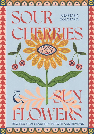 Sour Cherries and Sunflowers: A Taste of Home   Recipes from Eastern Europe and Beyond - ANASTASIA ZOLOTAREV