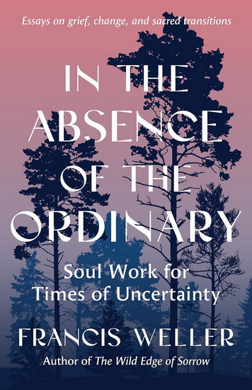 ABSENCE OF THE ORDINARY: Soul Work for Times of Uncertainty --Essays on grief, change, and sacred transitions - FRANCIS WELLER