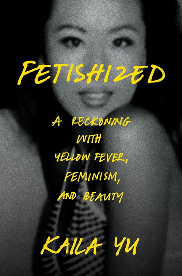 FETISHIZED: A Reckoning with Yellow Fever, Feminism, and Beauty - KAILA YU