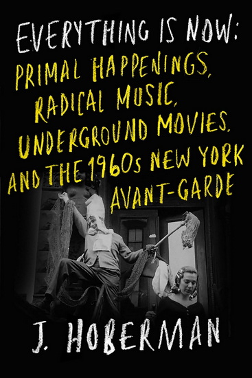 EVERYTHING IS NOW: The 1960s New York Avant-GardePrimal Happenings, Underground Movies, and Radical  Pop - J HOBERMAN