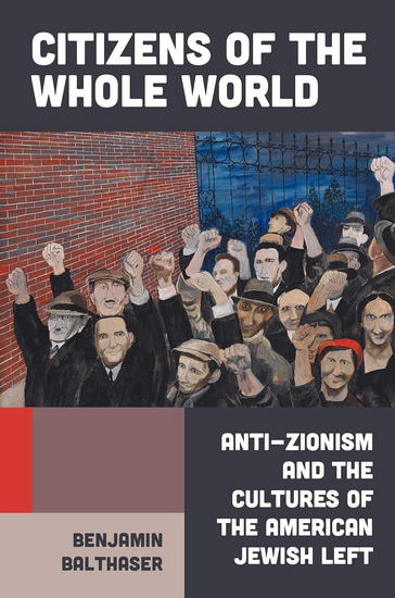 CITIZENS OF THE WHOLE WORLD: Anti-Zionism and the Cultures of the American Jewish Left - BENJAMIN BALTHASER