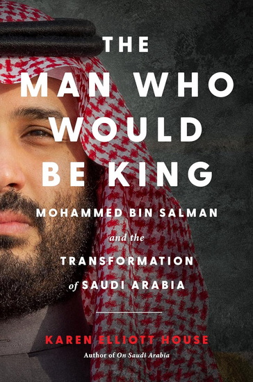 The Man Who Would Be King, Mohammed bin Salman and the Transformation of Saudi Arabia - KAREN ELLIOTT HOUSE