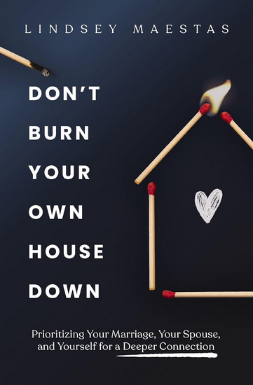 Don&#39;t Burn Your Own House Down, Prioritizing Your Marriage, Your Spouse, and Yourself for a Deeper Connection - LINDSEY MAESTAS